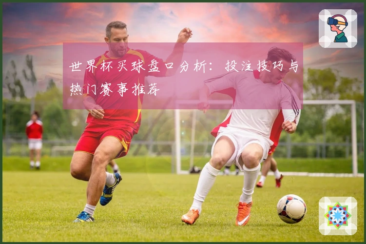世界杯买球盘口分析：投注技巧与热门赛事推荐